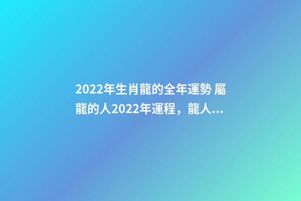 2022年生肖龍的全年運勢 屬龍的人2022年運程，龍人2022年全年的運程